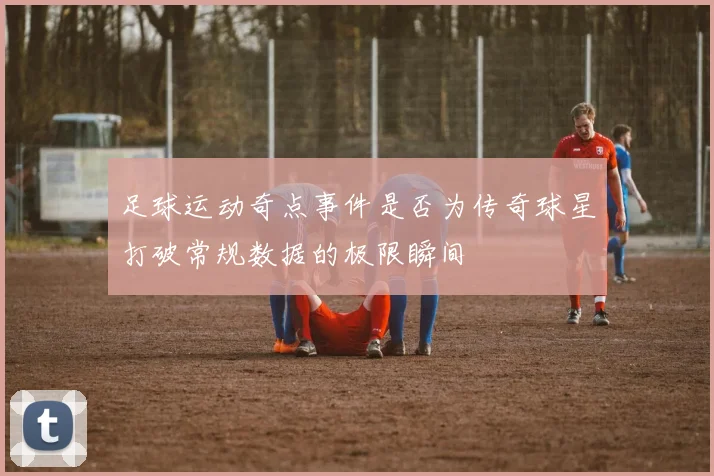 足球运动奇点事件是否为传奇球星打破常规数据的极限瞬间