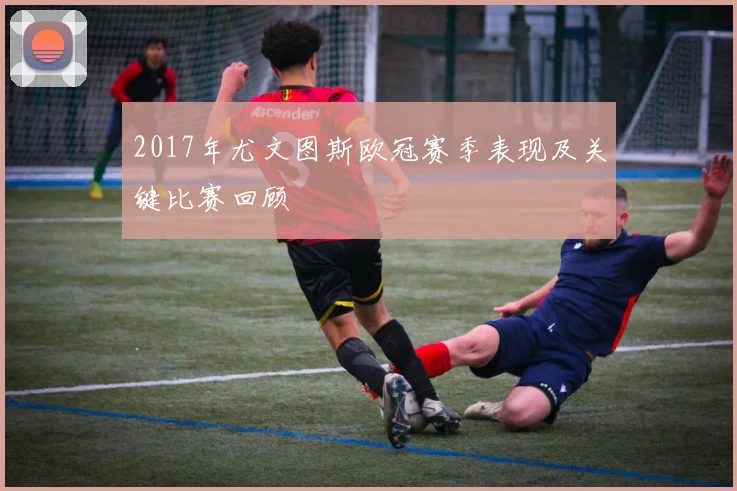 2017年尤文图斯欧冠赛季表现及关键比赛回顾